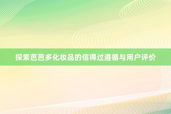 探索芭芭多化妆品的信得过遵循与用户评价
