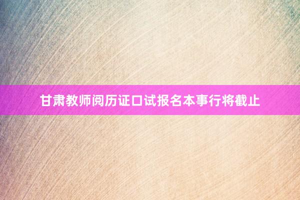 甘肃教师阅历证口试报名本事行将截止